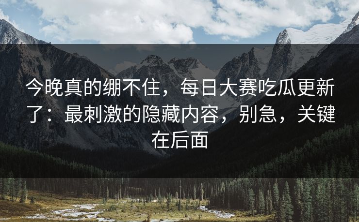 今晚真的绷不住，每日大赛吃瓜更新了：最刺激的隐藏内容，别急，关键在后面