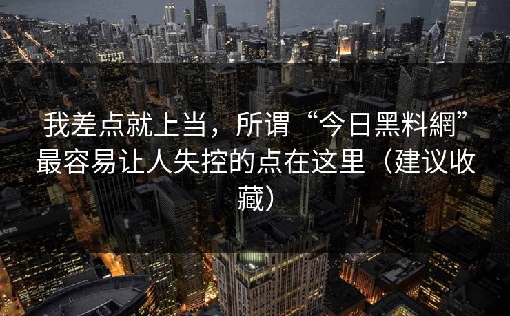 我差点就上当,所谓“今日黑料網”最容易让人失控的点在这里(建议收藏) 我差点就上当,所谓“今日黑料網”最容易让人失控的点在这里(建议收藏)
