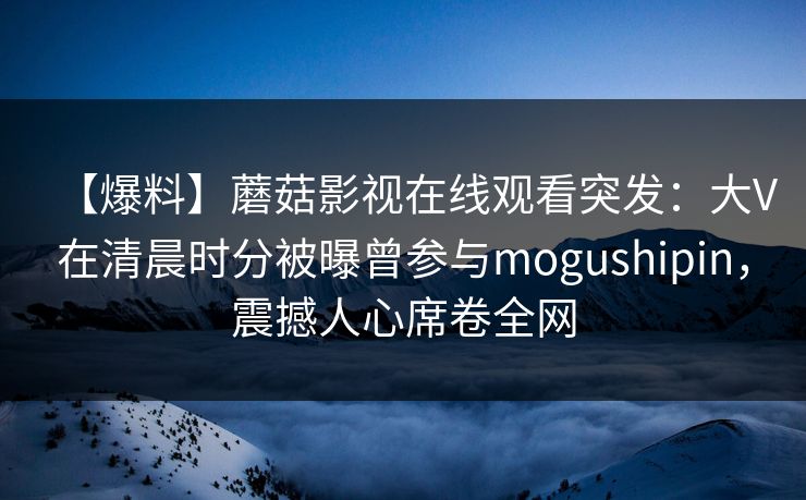 【爆料】蘑菇影视在线观看突发:大V在清晨时分被曝曾参与mogushipin,震撼人心席卷全网 【爆料】蘑菇影视在线观看突发:大V在清晨时分被曝曾参与mogushipin,震撼人心席卷全网