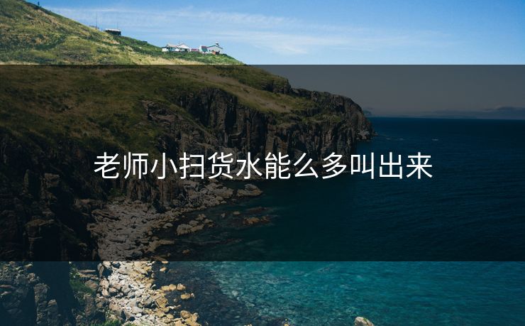 老师小扫货水能么多叫出来 老师小扫货水能么多叫出来