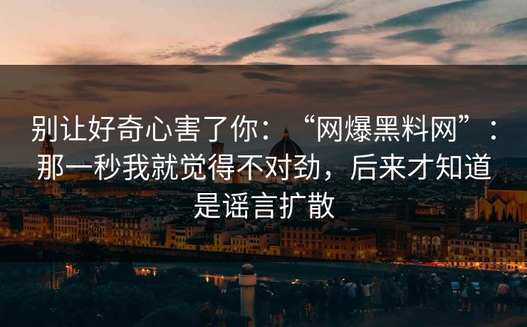 别让好奇心害了你:“网爆黑料网”:那一秒我就觉得不对劲,后来才知道是谣言扩散 别让好奇心害了你:“网爆黑料网”:那一秒我就觉得不对劲,后来才知道是谣言扩散