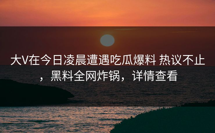 大V在今日凌晨遭遇吃瓜爆料 热议不止,黑料全网炸锅,详情查看 大V在今日凌晨遭遇吃瓜爆料 热议不止,黑料全网炸锅,详情查看