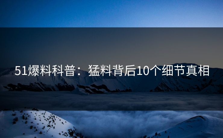 51爆料科普:猛料背后10个细节真相 51爆料科普:猛料背后10个细节真相