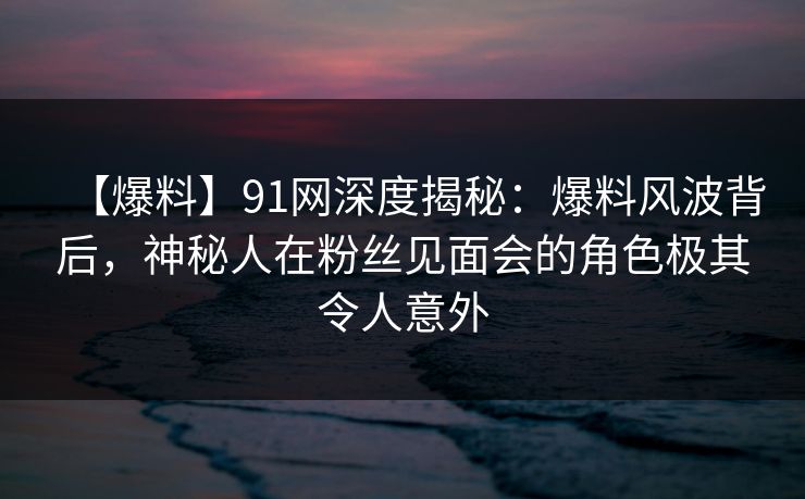 【爆料】91网深度揭秘:爆料风波背后,神秘人在粉丝见面会的角色极其令人意外 【爆料】91网深度揭秘:爆料风波背后,神秘人在粉丝见面会的角色极其令人意外