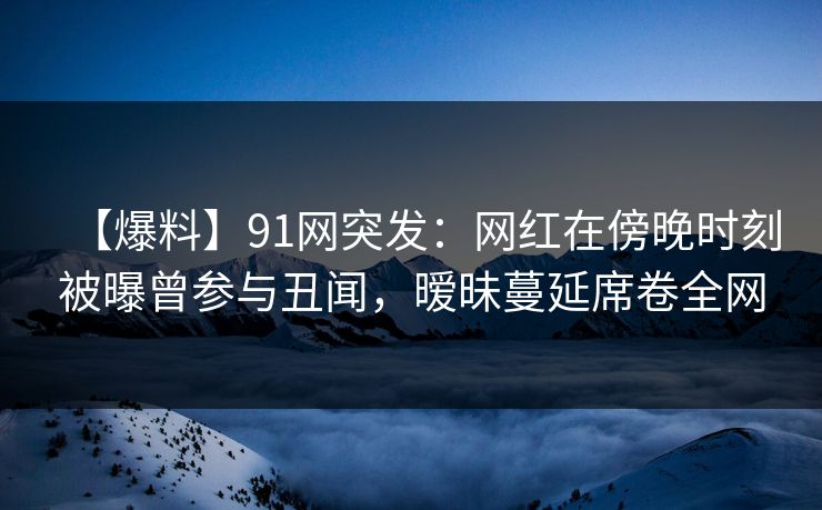 【爆料】91网突发：网红在傍晚时刻被曝曾参与丑闻，暧昧蔓延席卷全网