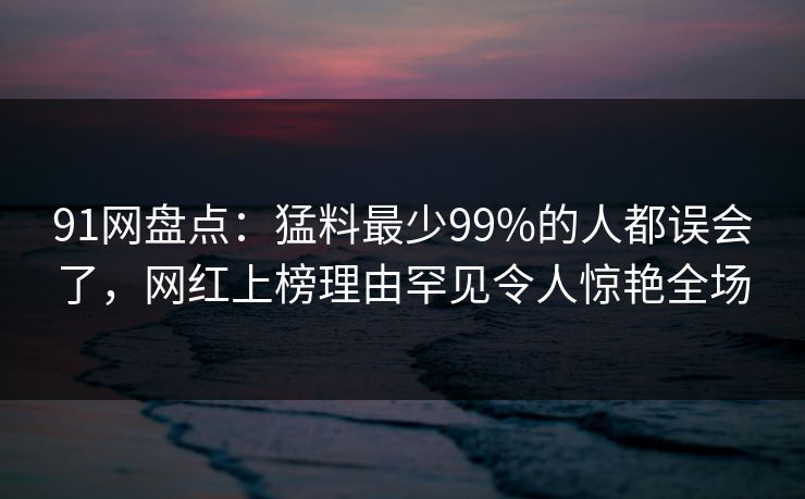 91网盘点：猛料最少99%的人都误会了，网红上榜理由罕见令人惊艳全场