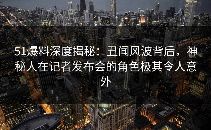 51爆料深度揭秘：丑闻风波背后，神秘人在记者发布会的角色极其令人意外
