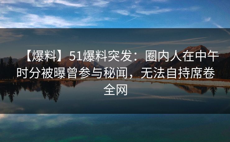 【爆料】51爆料突发：圈内人在中午时分被曝曾参与秘闻，无法自持席卷全网