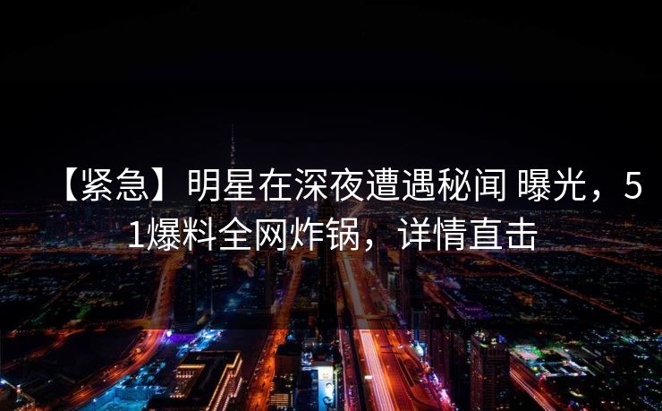 【紧急】明星在深夜遭遇秘闻 曝光，51爆料全网炸锅，详情直击