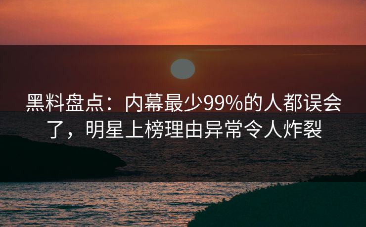 黑料盘点：内幕最少99%的人都误会了，明星上榜理由异常令人炸裂