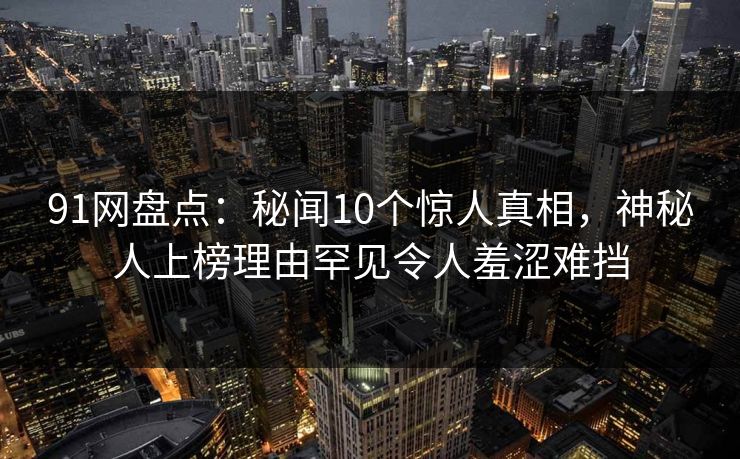 91网盘点：秘闻10个惊人真相，神秘人上榜理由罕见令人羞涩难挡