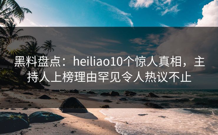 黑料盘点：heiliao10个惊人真相，主持人上榜理由罕见令人热议不止