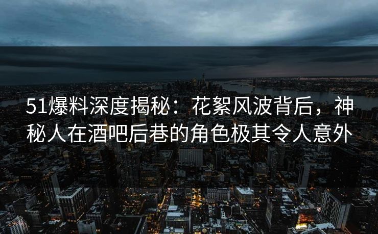 51爆料深度揭秘：花絮风波背后，神秘人在酒吧后巷的角色极其令人意外