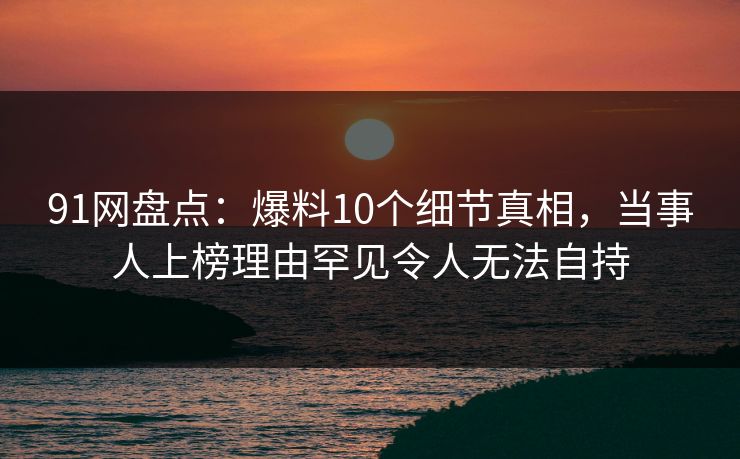 91网盘点：爆料10个细节真相，当事人上榜理由罕见令人无法自持