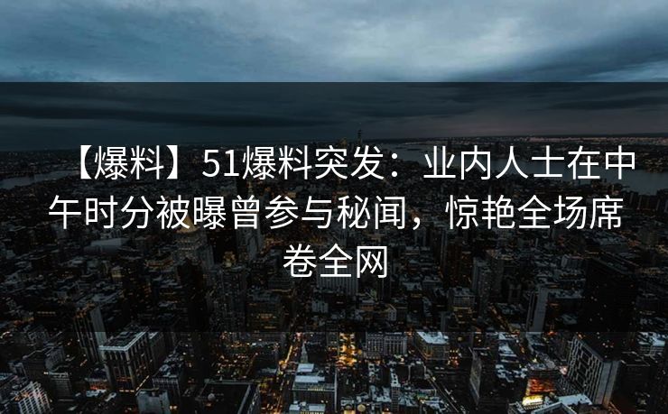 【爆料】51爆料突发：业内人士在中午时分被曝曾参与秘闻，惊艳全场席卷全网
