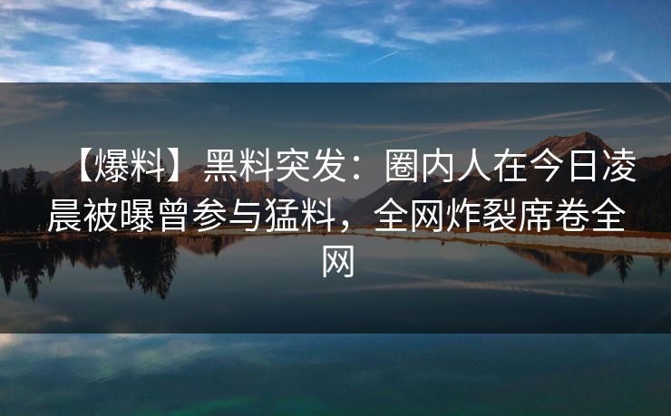 【爆料】黑料突发：圈内人在今日凌晨被曝曾参与猛料，全网炸裂席卷全网