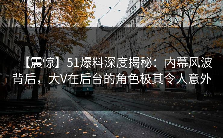 【震惊】51爆料深度揭秘：内幕风波背后，大V在后台的角色极其令人意外
