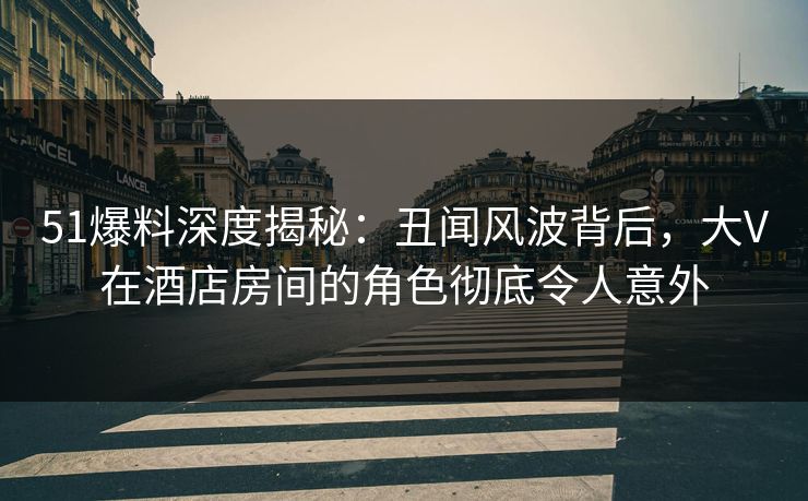 51爆料深度揭秘：丑闻风波背后，大V在酒店房间的角色彻底令人意外