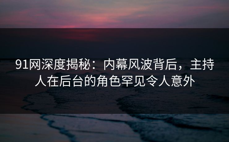 91网深度揭秘：内幕风波背后，主持人在后台的角色罕见令人意外