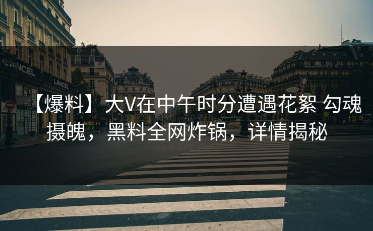 【爆料】大V在中午时分遭遇花絮 勾魂摄魄，黑料全网炸锅，详情揭秘