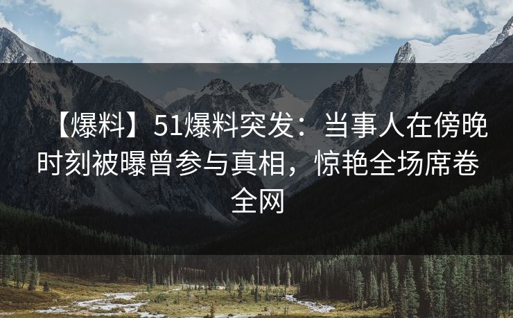【爆料】51爆料突发：当事人在傍晚时刻被曝曾参与真相，惊艳全场席卷全网