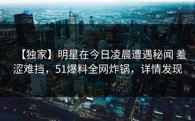 【独家】明星在今日凌晨遭遇秘闻 羞涩难挡，51爆料全网炸锅，详情发现
