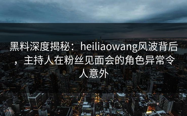 黑料深度揭秘：heiliaowang风波背后，主持人在粉丝见面会的角色异常令人意外