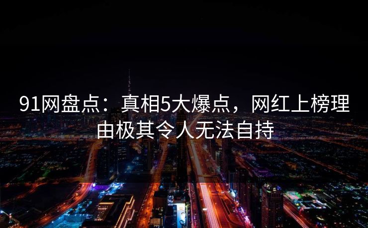 91网盘点：真相5大爆点，网红上榜理由极其令人无法自持