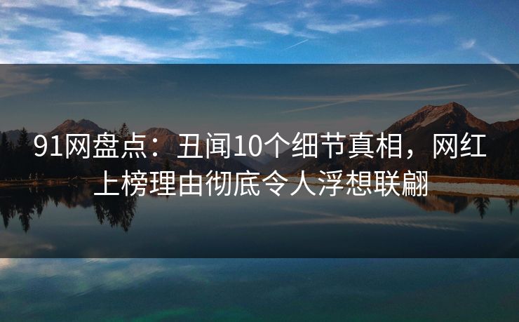 91网盘点：丑闻10个细节真相，网红上榜理由彻底令人浮想联翩