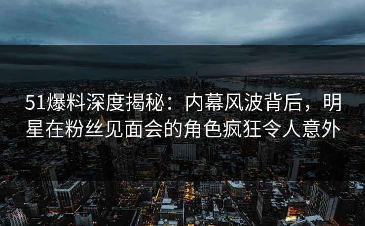 51爆料深度揭秘：内幕风波背后，明星在粉丝见面会的角色疯狂令人意外