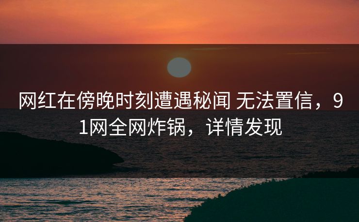 网红在傍晚时刻遭遇秘闻 无法置信,91网全网炸锅,详情发现 网红在傍晚时刻遭遇秘闻 无法置信,91网全网炸锅,详情发现