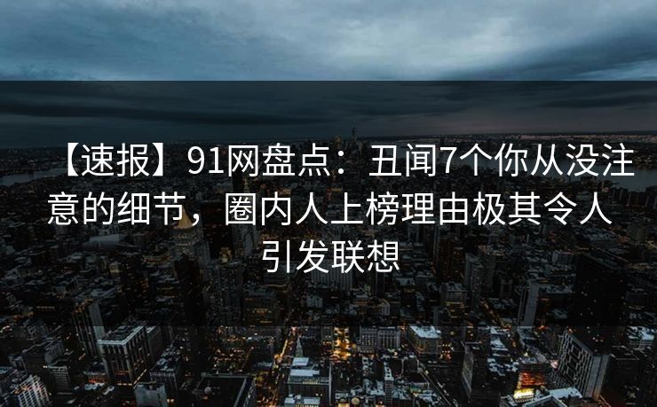 【速报】91网盘点：丑闻7个你从没注意的细节，圈内人上榜理由极其令人引发联想