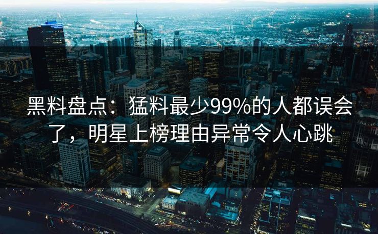 黑料盘点：猛料最少99%的人都误会了，明星上榜理由异常令人心跳