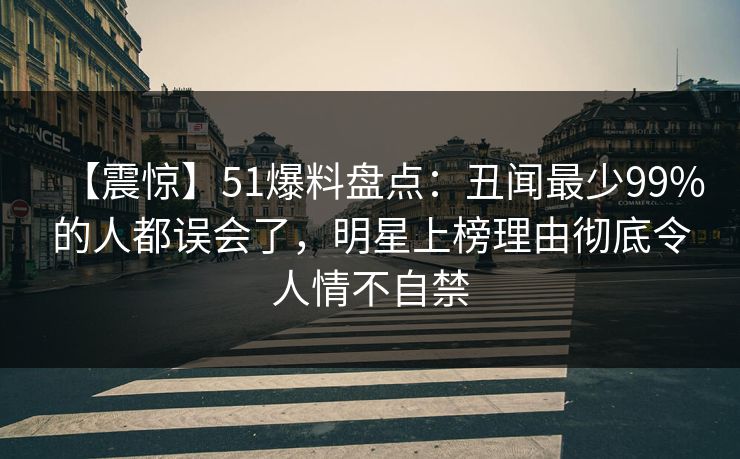 【震惊】51爆料盘点：丑闻最少99%的人都误会了，明星上榜理由彻底令人情不自禁