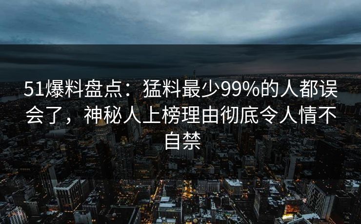 51爆料盘点：猛料最少99%的人都误会了，神秘人上榜理由彻底令人情不自禁