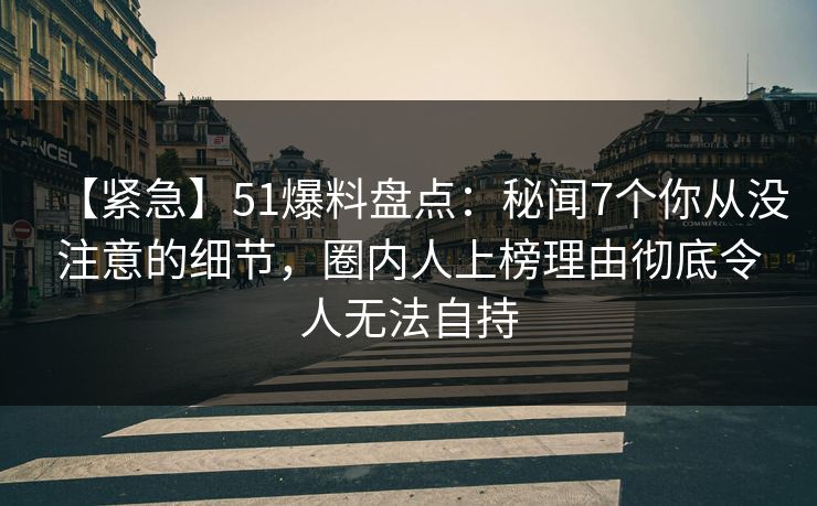 【紧急】51爆料盘点：秘闻7个你从没注意的细节，圈内人上榜理由彻底令人无法自持