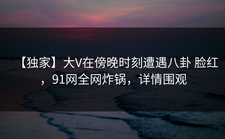【独家】大V在傍晚时刻遭遇八卦 脸红，91网全网炸锅，详情围观
