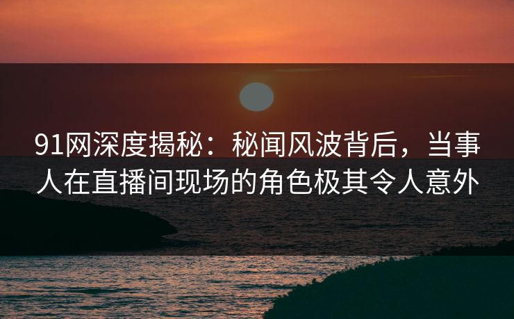 91网深度揭秘：秘闻风波背后，当事人在直播间现场的角色极其令人意外
