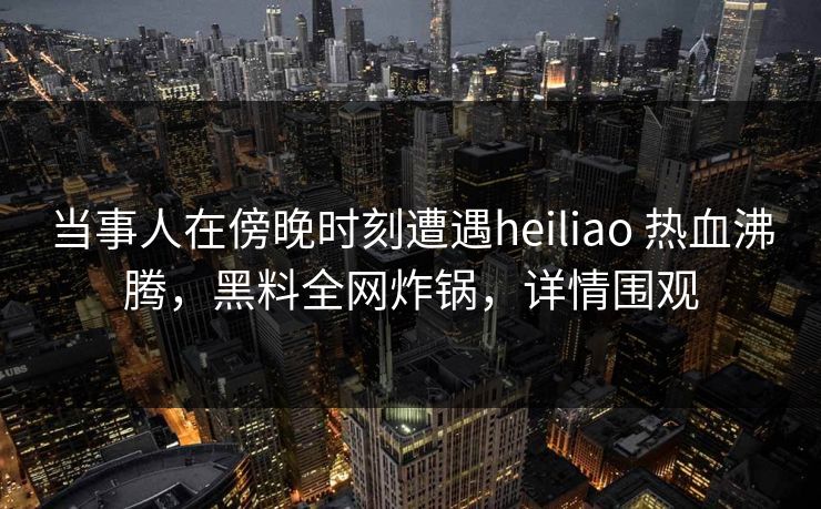 当事人在傍晚时刻遭遇heiliao 热血沸腾,黑料全网炸锅,详情围观 当事人在傍晚时刻遭遇heiliao 热血沸腾,黑料全网炸锅,详情围观