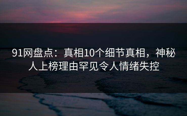 91网盘点:真相10个细节真相,神秘人上榜理由罕见令人情绪失控 91网盘点:真相10个细节真相,神秘人上榜理由罕见令人情绪失控