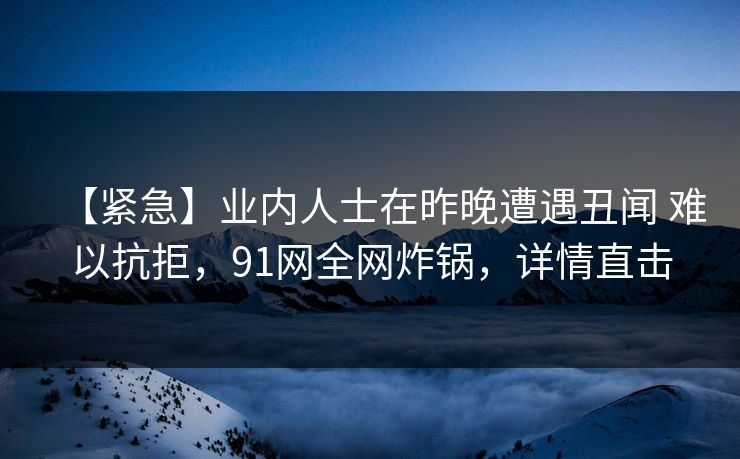 【紧急】业内人士在昨晚遭遇丑闻 难以抗拒，91网全网炸锅，详情直击