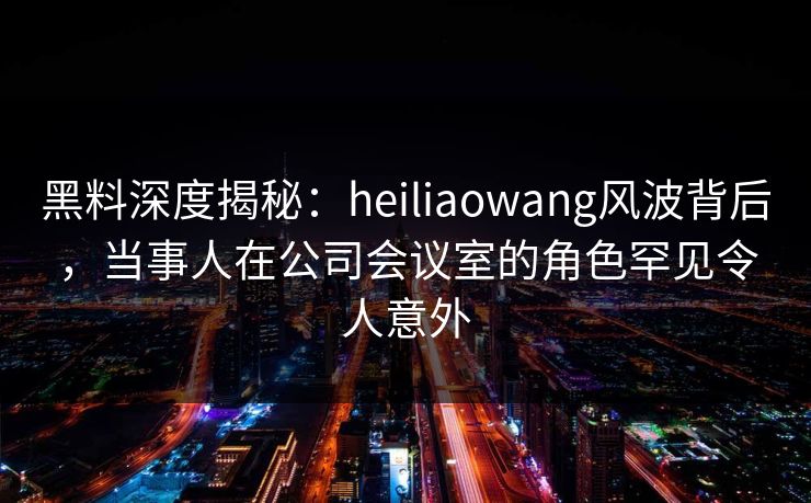 黑料深度揭秘:heiliaowang风波背后,当事人在公司会议室的角色罕见令人意外 黑料深度揭秘:heiliaowang风波背后,当事人在公司会议室的角色罕见令人意外