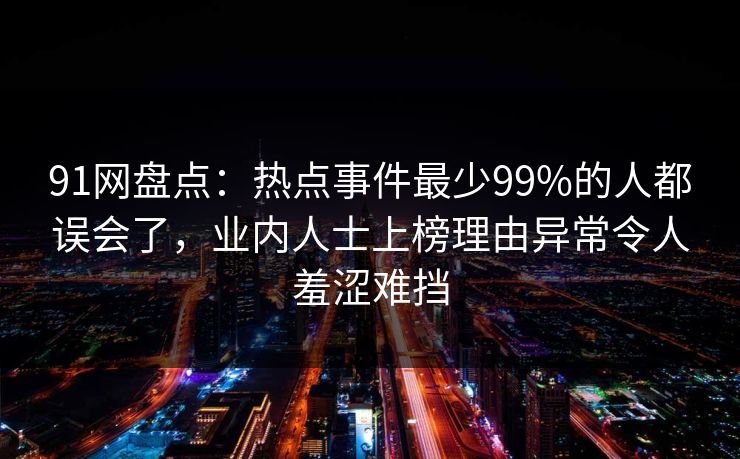 91网盘点：热点事件最少99%的人都误会了，业内人士上榜理由异常令人羞涩难挡