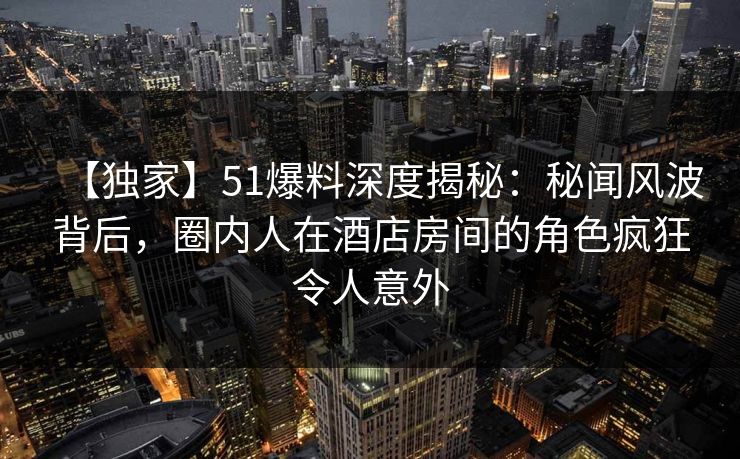 【独家】51爆料深度揭秘：秘闻风波背后，圈内人在酒店房间的角色疯狂令人意外