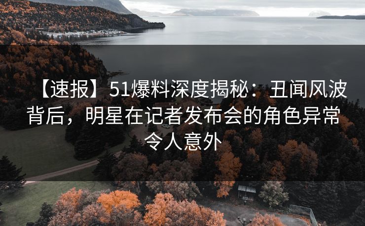 【速报】51爆料深度揭秘：丑闻风波背后，明星在记者发布会的角色异常令人意外