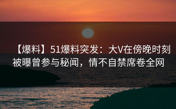 【爆料】51爆料突发：大V在傍晚时刻被曝曾参与秘闻，情不自禁席卷全网