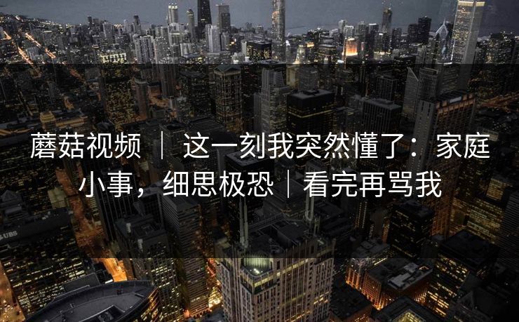 蘑菇视频 ｜ 这一刻我突然懂了：家庭小事，细思极恐｜看完再骂我