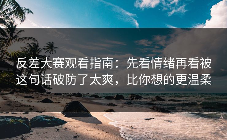 反差大赛观看指南：先看情绪再看被这句话破防了太爽，比你想的更温柔
