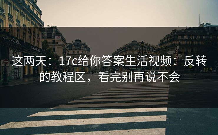 这两天：17c给你答案生活视频：反转的教程区，看完别再说不会