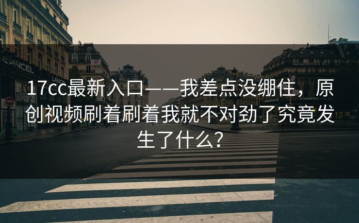 17cc最新入口——我差点没绷住，原创视频刷着刷着我就不对劲了究竟发生了什么？